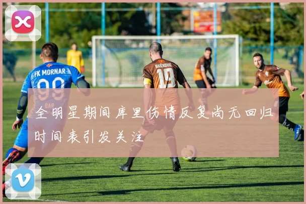 全明星期间库里伤情反复尚无回归时间表引发关注