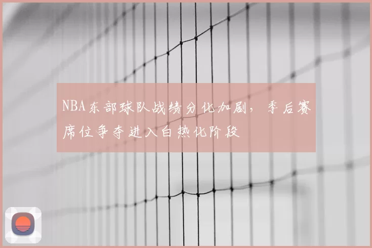 NBA东部球队战绩分化加剧，季后赛席位争夺进入白热化阶段