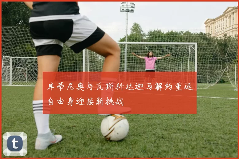 库蒂尼奥与瓦斯科达迦马解约重返自由身迎接新挑战