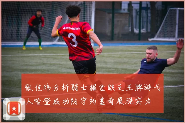 张佳玮分析骑士掘金缺乏王牌游弋人哈登成功防守约基奇展现实力