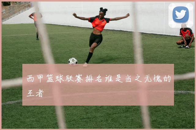 西甲篮球联赛排名谁是当之无愧的王者