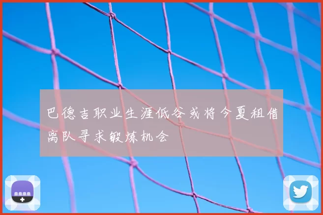 巴德吉职业生涯低谷或将今夏租借离队寻求锻炼机会