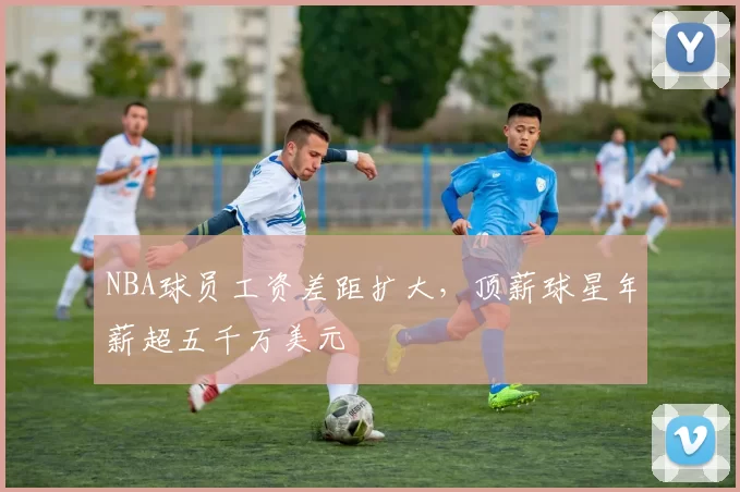 NBA球员工资差距扩大，顶薪球星年薪超五千万美元
