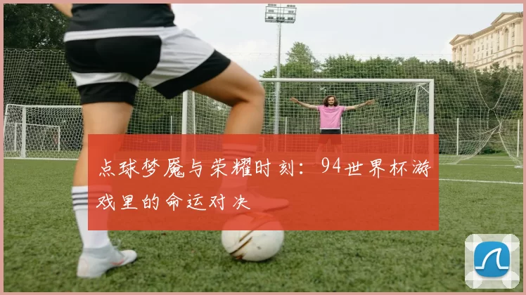 点球梦魇与荣耀时刻：94世界杯游戏里的命运对决