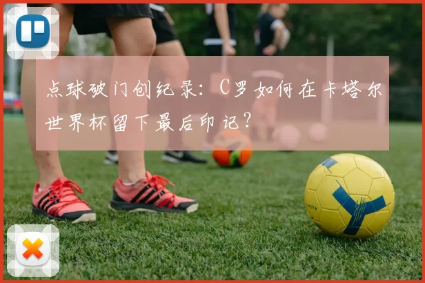 点球破门创纪录:C罗如何在卡塔尔世界杯留下最后印记?