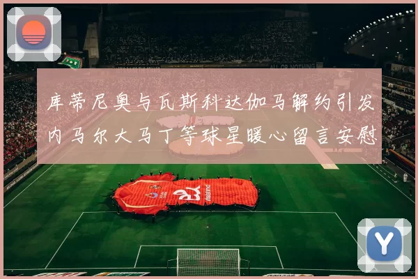 库蒂尼奥与瓦斯科达伽马解约引发内马尔大马丁等球星暖心留言安慰