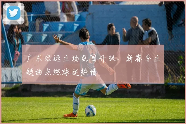 广东宏远主场氛围升级，新赛季主题曲点燃球迷热情