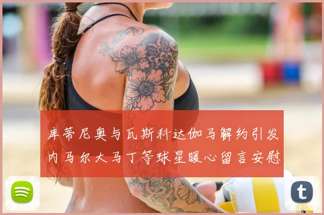 库蒂尼奥与瓦斯科达伽马解约引发内马尔大马丁等球星暖心留言安慰