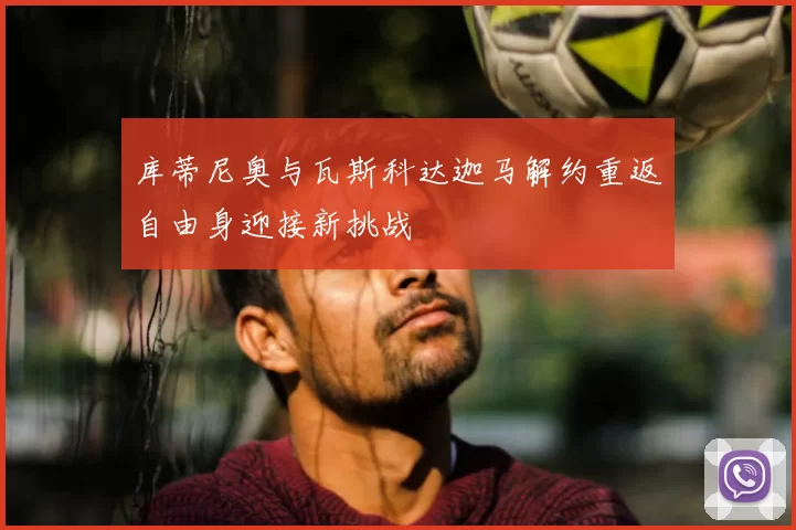 库蒂尼奥与瓦斯科达迦马解约重返自由身迎接新挑战