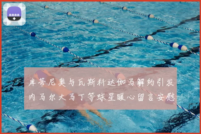 库蒂尼奥与瓦斯科达伽马解约引发内马尔大马丁等球星暖心留言安慰