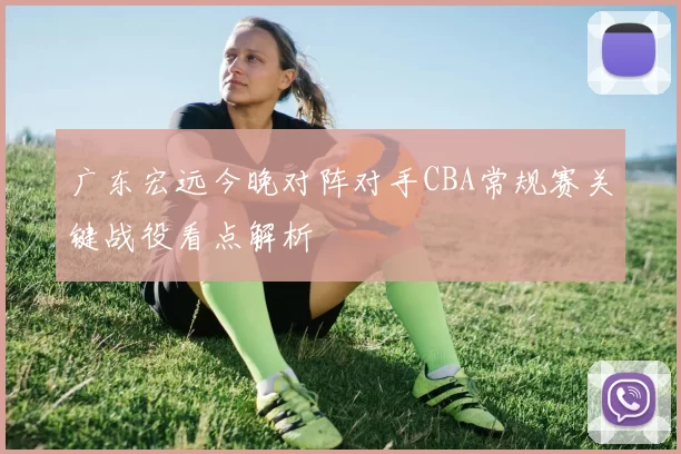 广东宏远今晚对阵对手CBA常规赛关键战役看点解析