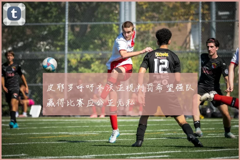 皮耶罗呼吁齐沃正视判罚希望强队赢得比赛应公正无私