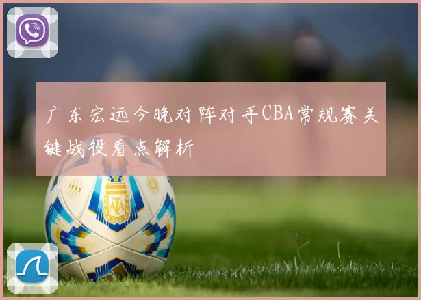 广东宏远今晚对阵对手CBA常规赛关键战役看点解析