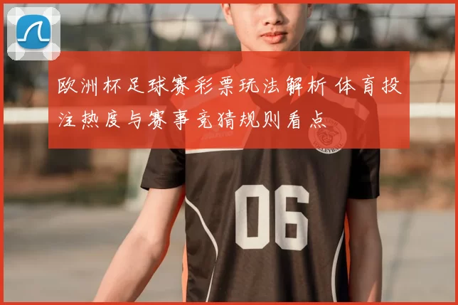 欧洲杯足球赛彩票玩法解析 体育投注热度与赛事竞猜规则看点