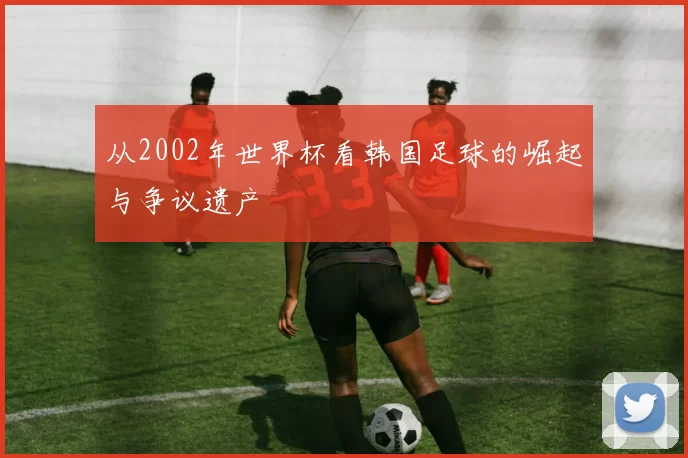 从2002年世界杯看韩国足球的崛起与争议遗产