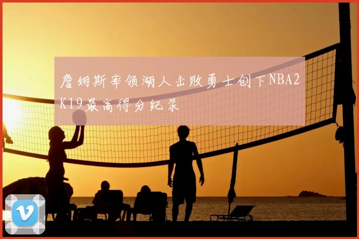 詹姆斯率领湖人击败勇士创下NBA2K19最高得分纪录