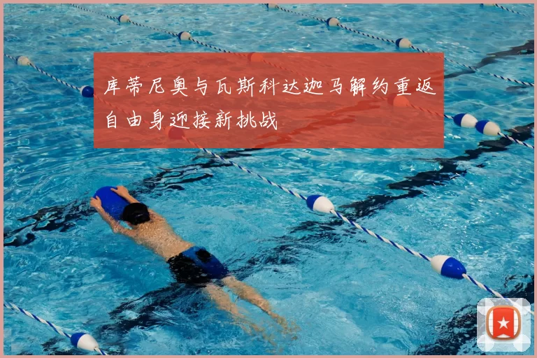 库蒂尼奥与瓦斯科达迦马解约重返自由身迎接新挑战