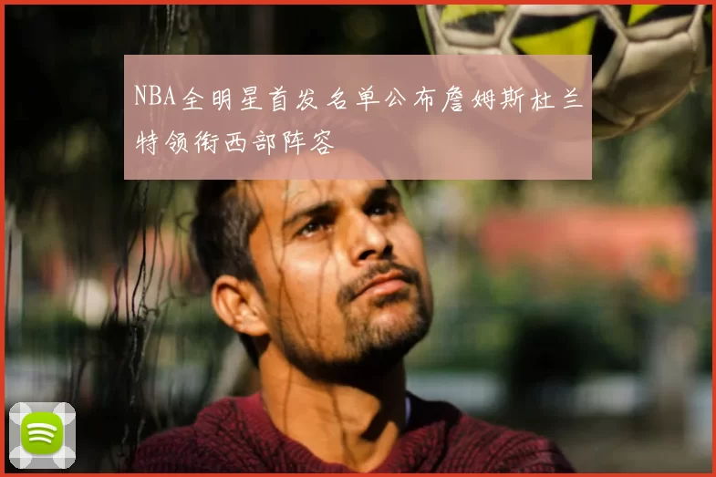 NBA全明星首发名单公布詹姆斯杜兰特领衔西部阵容