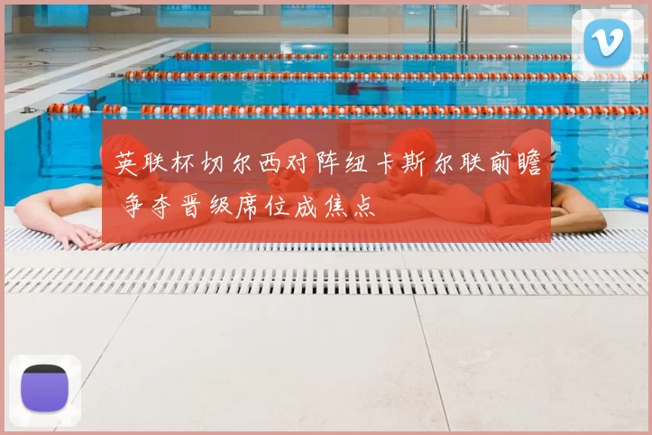 英联杯切尔西对阵纽卡斯尔联前瞻 争夺晋级席位成焦点