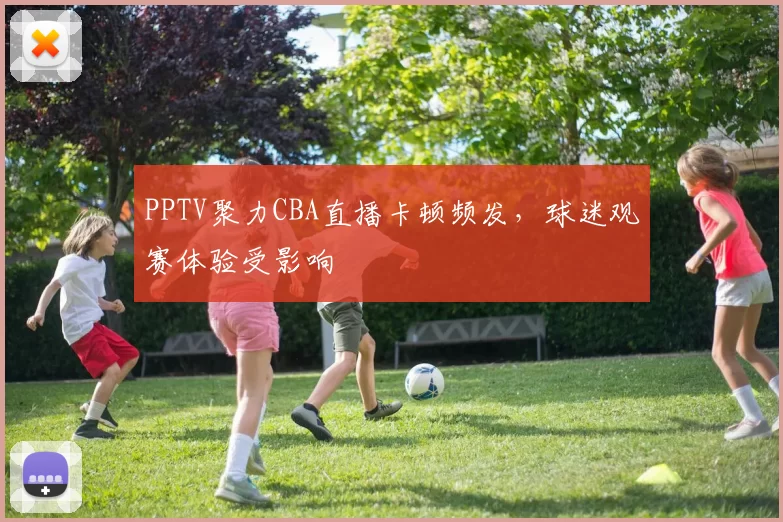 PPTV聚力CBA直播卡顿频发，球迷观赛体验受影响