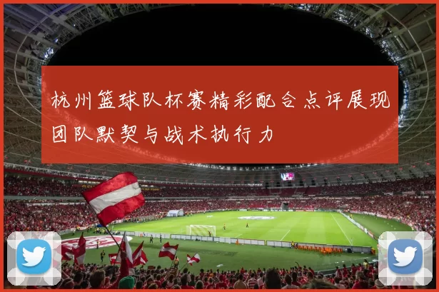 杭州篮球队杯赛精彩配合点评展现团队默契与战术执行力