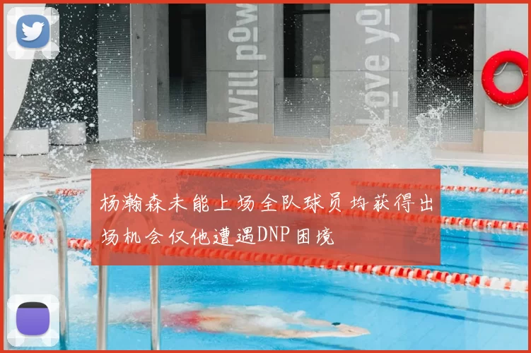 杨瀚森未能上场全队球员均获得出场机会仅他遭遇DNP困境
