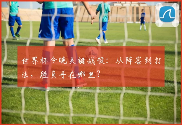 世界杯今晚关键战役:从阵容到打法,胜负手在哪里?