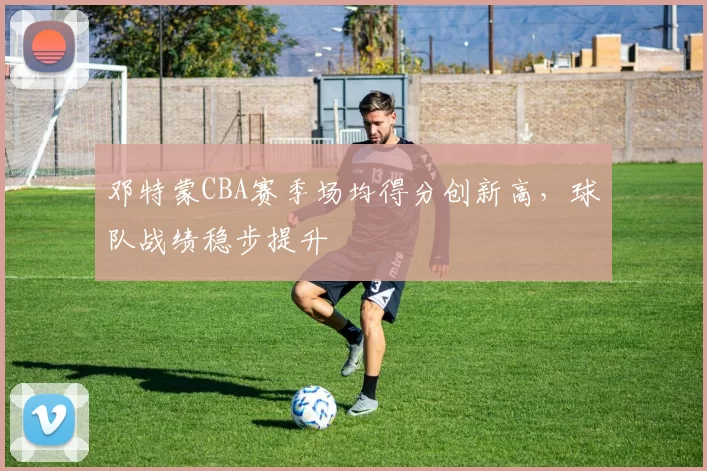 邓特蒙CBA赛季场均得分创新高，球队战绩稳步提升