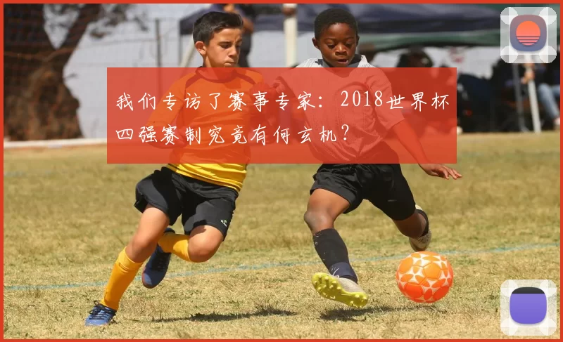 我们专访了赛事专家:2018世界杯四强赛制究竟有何玄机?