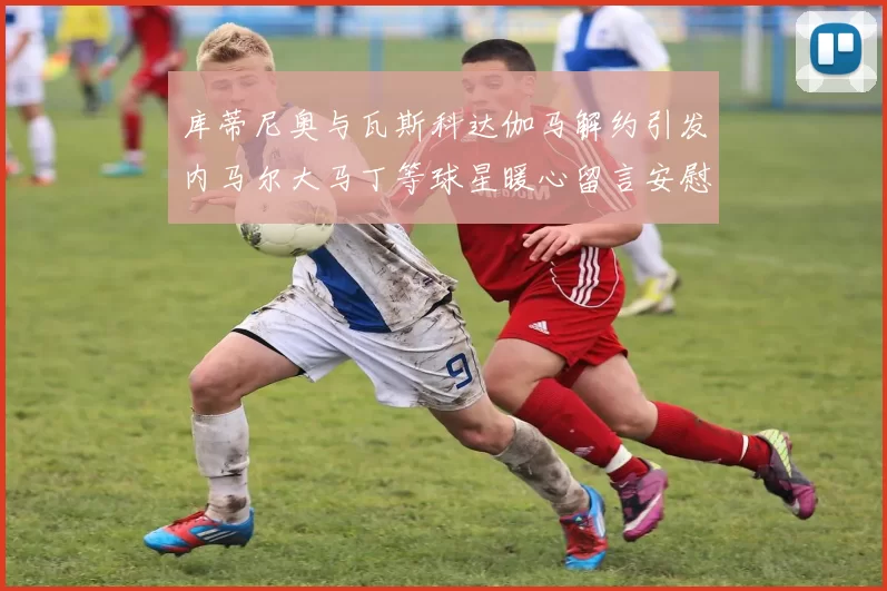 库蒂尼奥与瓦斯科达伽马解约引发内马尔大马丁等球星暖心留言安慰
