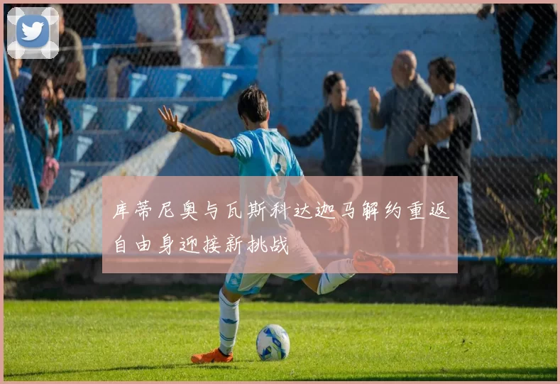 库蒂尼奥与瓦斯科达迦马解约重返自由身迎接新挑战