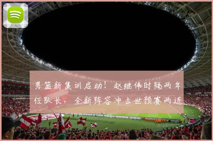 男篮新集训启动!赵继伟时隔两年任队长,全新阵容冲击世预赛两连胜