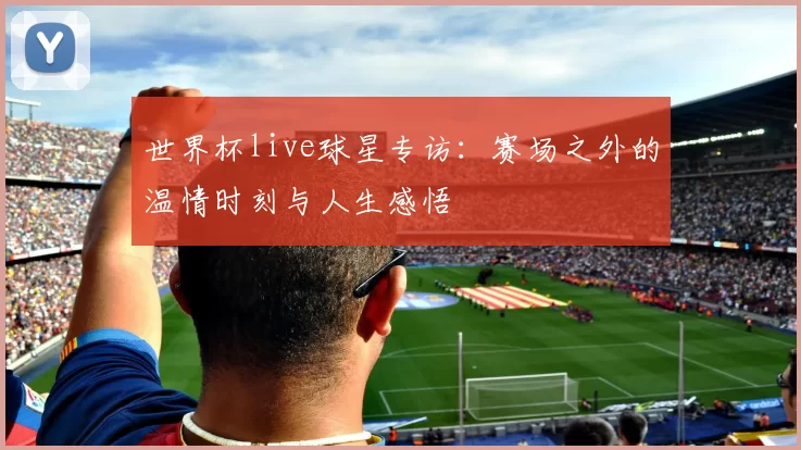 世界杯live球星专访:赛场之外的温情时刻与人生感悟