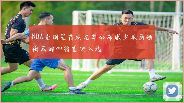 NBA全明星首发名单公布威少浓眉领衔西部四将首次入选