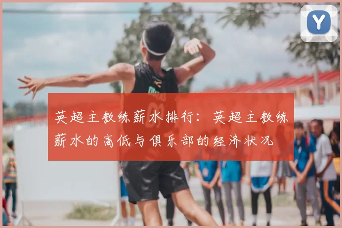 英超主教练薪水排行:英超主教练薪水的高低与俱乐部的经济状况