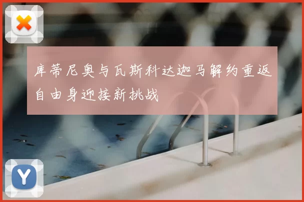 库蒂尼奥与瓦斯科达迦马解约重返自由身迎接新挑战