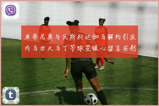 库蒂尼奥与瓦斯科达伽马解约引发内马尔大马丁等球星暖心留言安慰