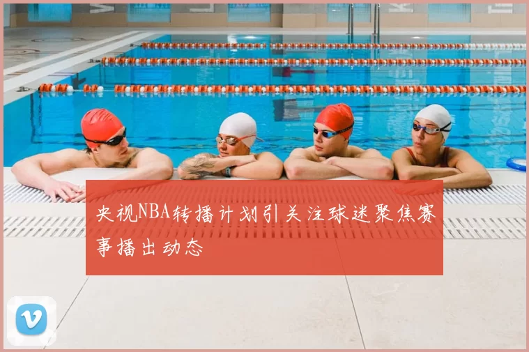 央视NBA转播计划引关注球迷聚焦赛事播出动态