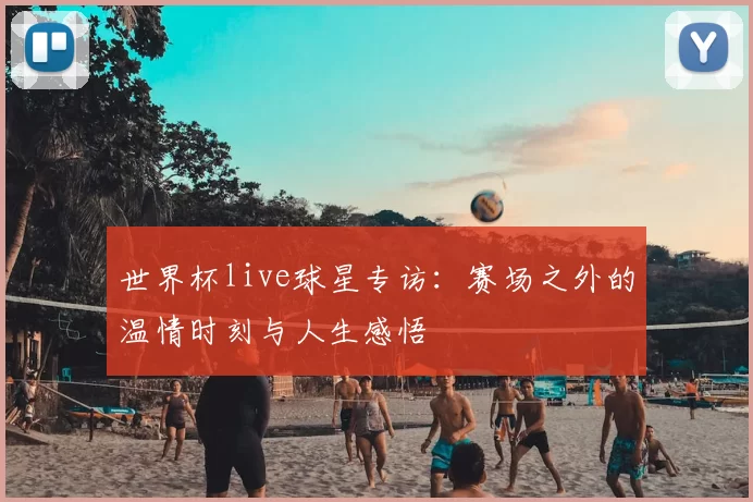 世界杯live球星专访：赛场之外的温情时刻与人生感悟
