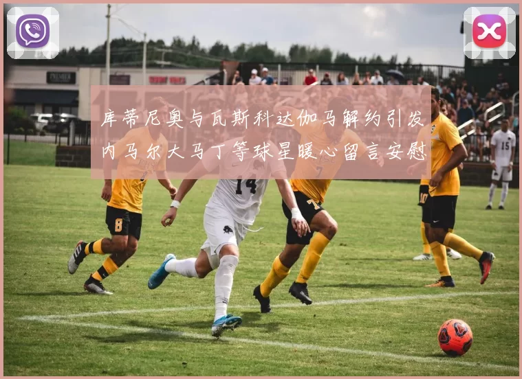 库蒂尼奥与瓦斯科达伽马解约引发内马尔大马丁等球星暖心留言安慰