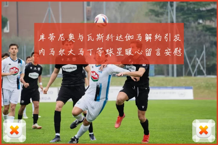 库蒂尼奥与瓦斯科达伽马解约引发内马尔大马丁等球星暖心留言安慰