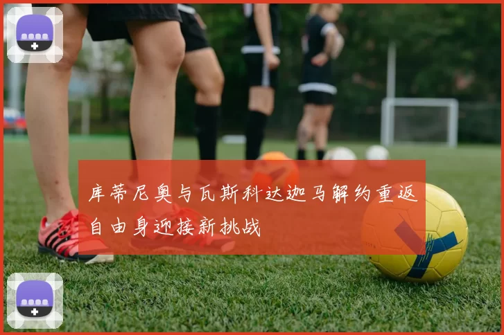 库蒂尼奥与瓦斯科达迦马解约重返自由身迎接新挑战
