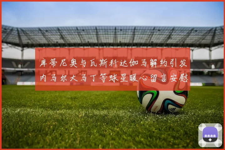 库蒂尼奥与瓦斯科达伽马解约引发内马尔大马丁等球星暖心留言安慰