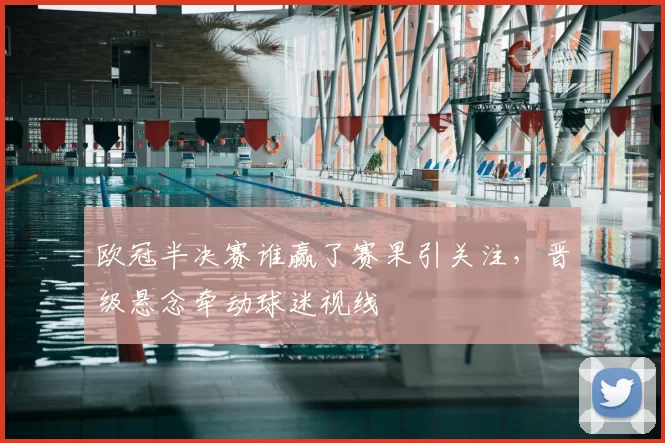 欧冠半决赛谁赢了赛果引关注，晋级悬念牵动球迷视线