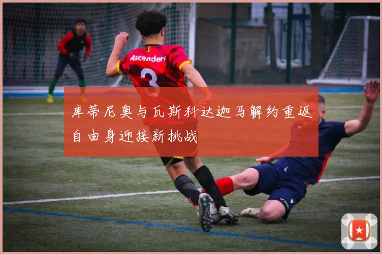 库蒂尼奥与瓦斯科达迦马解约重返自由身迎接新挑战