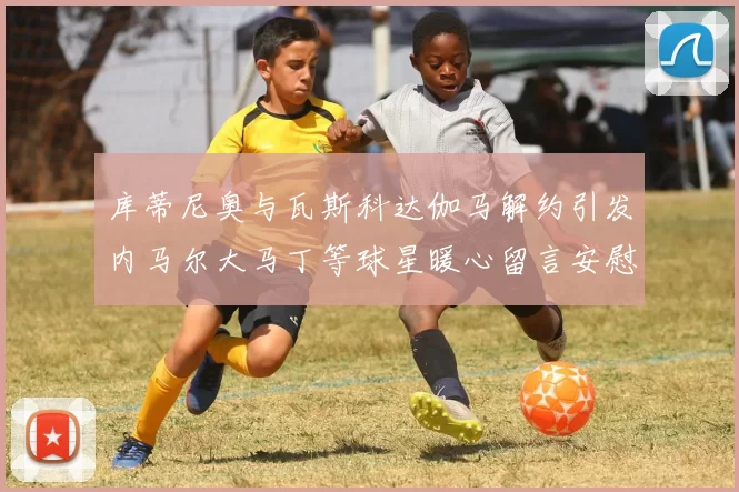 库蒂尼奥与瓦斯科达伽马解约引发内马尔大马丁等球星暖心留言安慰