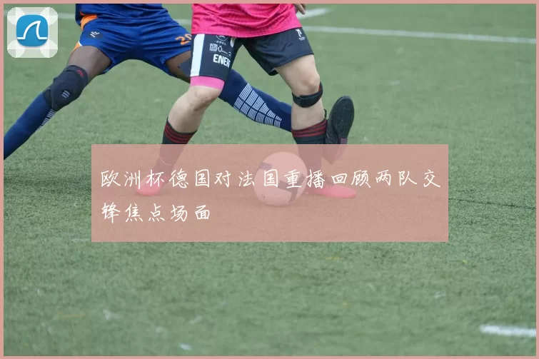 欧洲杯德国对法国重播回顾两队交锋焦点场面