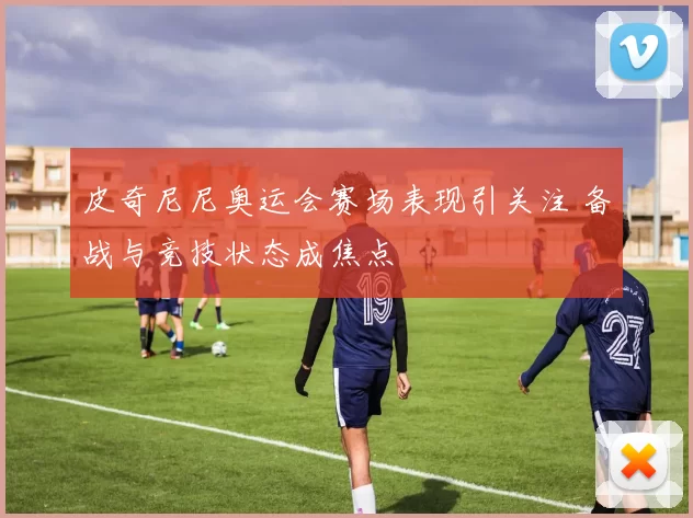 皮奇尼尼奥运会赛场表现引关注 备战与竞技状态成焦点