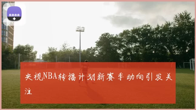央视NBA转播计划新赛季动向引发关注
