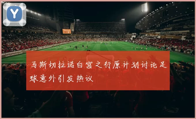 马斯切拉诺白宫之行原计划讨论足球意外引发热议